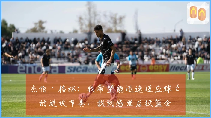 杰伦·格林：我希望能迅速适应球队的进攻节奏，找到感觉后投篮会更加轻松。