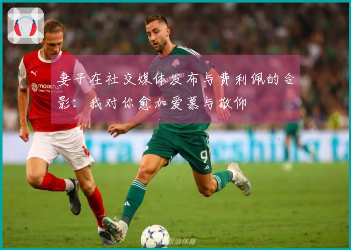 妻子在社交媒体发布与费利佩的合影：我对你愈加爱慕与敬仰