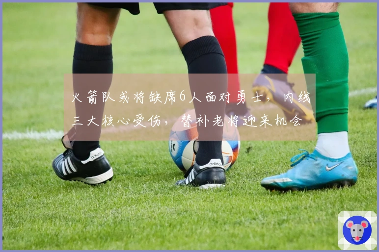 火箭队或将缺席6人面对勇士，内线三大核心受伤，替补老将迎来机会