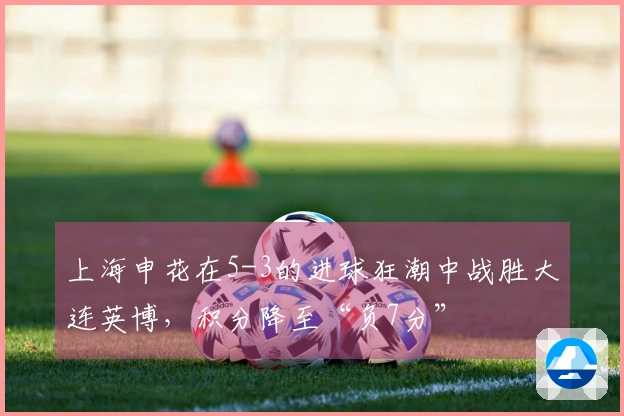 上海申花在5-3的进球狂潮中战胜大连英博，积分降至“负7分”