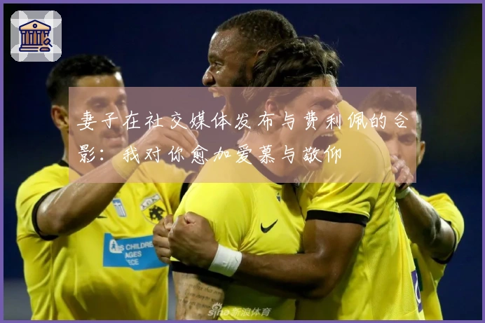 妻子在社交媒体发布与费利佩的合影：我对你愈加爱慕与敬仰