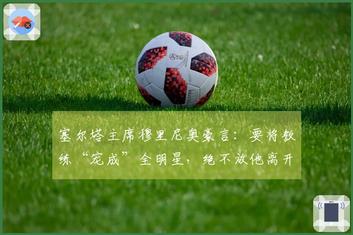 塞尔塔主席穆里尼奥豪言：要将教练“宠成”全明星，绝不放他离开！