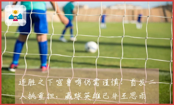 连胜之下宫鲁鸣仍需谨慎！首发二人挑重担，赢球英雄已非王思雨