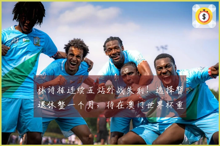林诗栋连续五站外战失利！选择暂退休整一个月，待在澳门世界杯重返赛场