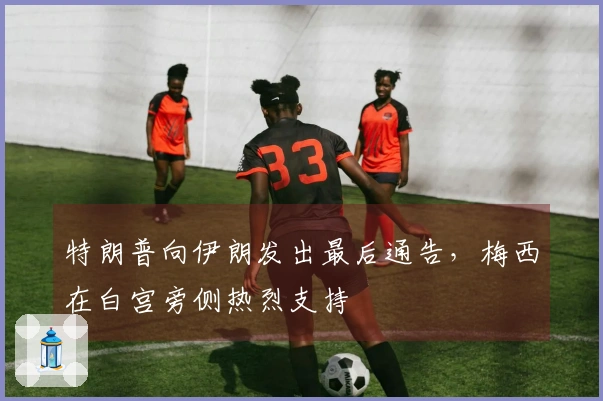 特朗普向伊朗发出最后通告，梅西在白宫旁侧热烈支持