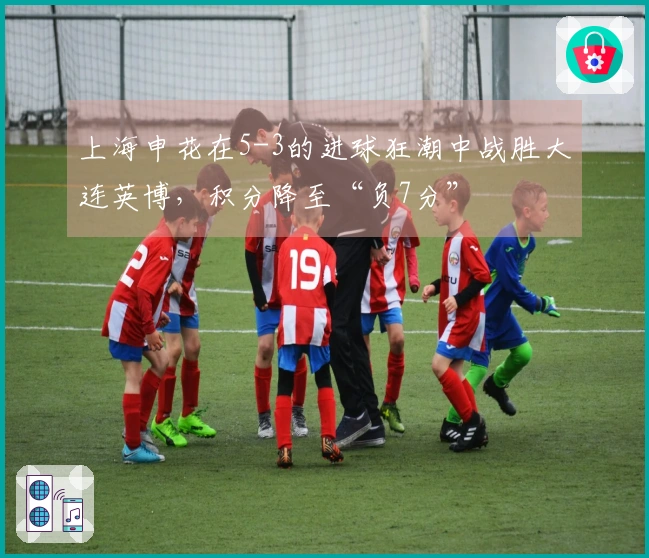 上海申花在5-3的进球狂潮中战胜大连英博，积分降至“负7分”