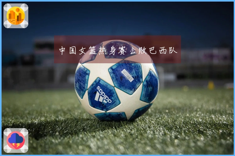 中国女篮热身赛击败巴西队