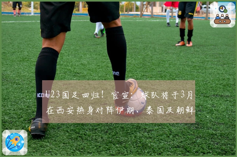 U23国足回归！官宣：球队将于3月在西安热身对阵伊朗、泰国及朝鲜