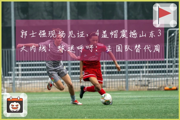 郭士强现场见证，4盖帽震撼山东3大内线！球迷呼吁：去国队替代周琦