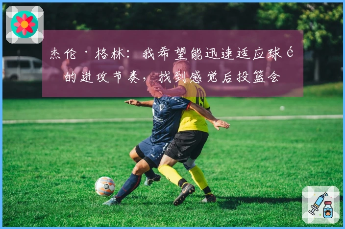 杰伦·格林：我希望能迅速适应球队的进攻节奏，找到感觉后投篮会更加轻松。