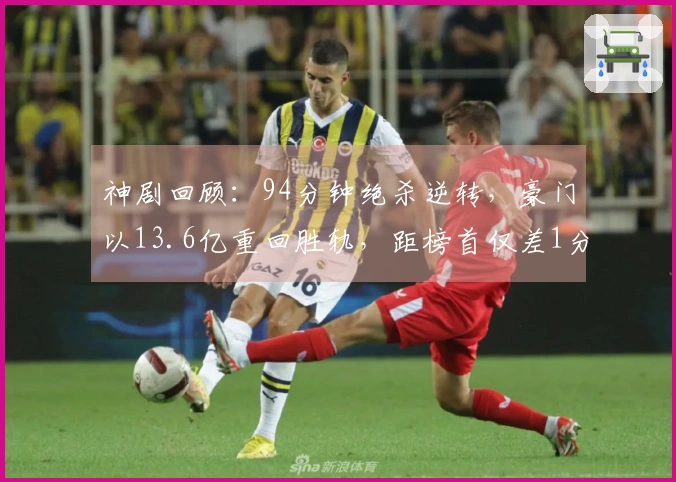 神剧回顾：94分钟绝杀逆转，豪门以13.6亿重回胜轨，距榜首仅差1分