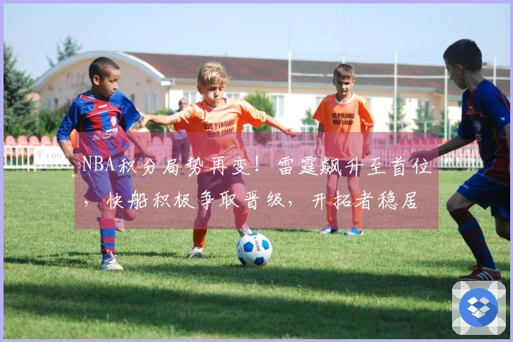 NBA积分局势再变！雷霆飙升至首位，快船积极争取晋级，开拓者稳居第十