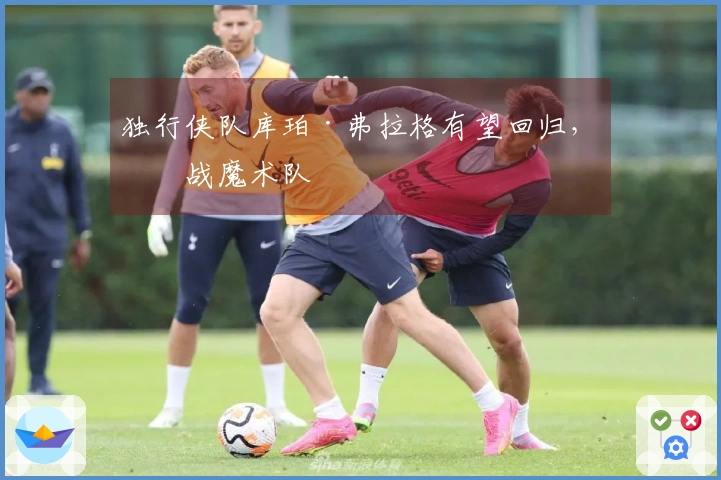 独行侠队库珀·弗拉格有望回归，对战魔术队